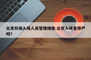 北京升级入境人员管理措施.北京入境查得严吗？