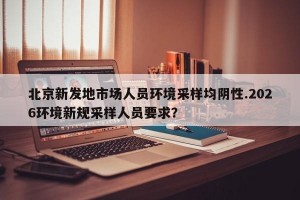 北京新发地市场人员环境采样均阴性.2026环境新规采样人员要求？