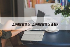 上海疫情情况.上海疫情情况通报？