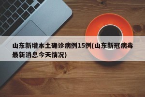 山东新增本土确诊病例15例(山东新冠病毒最新消息今天情况)