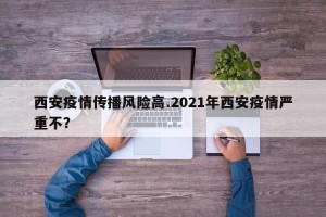 西安疫情传播风险高.2021年西安疫情严重不？