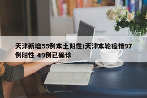 天津新增55例本土阳性/天津本轮疫情97例阳性 49例已确诊