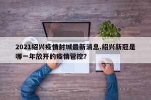 2021绍兴疫情封城最新消息.绍兴新冠是哪一年放开的疫情管控？