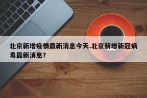 北京新增疫情最新消息今天.北京新增新冠病毒最新消息？