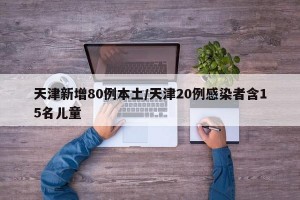 天津新增80例本土/天津20例感染者含15名儿童