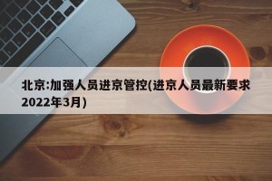 北京:加强人员进京管控(进京人员最新要求2022年3月)