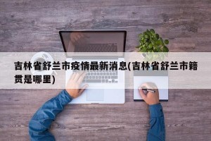 吉林省舒兰市疫情最新消息(吉林省舒兰市籍贯是哪里)