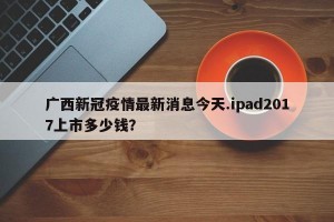 广西新冠疫情最新消息今天.ipad2017上市多少钱？