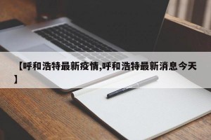 【呼和浩特最新疫情,呼和浩特最新消息今天】