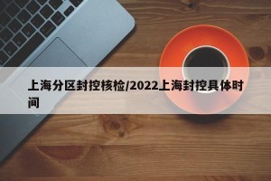 上海分区封控核检/2022上海封控具体时间