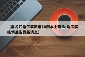 【黑龙江哈尔滨新增10例本土确诊,哈尔滨疫情通告最新消息】