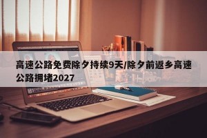 高速公路免费除夕持续9天/除夕前返乡高速公路拥堵2027