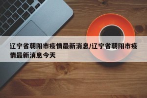辽宁省朝阳市疫情最新消息/辽宁省朝阳市疫情最新消息今天