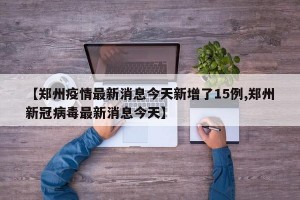 【郑州疫情最新消息今天新增了15例,郑州新冠病毒最新消息今天】