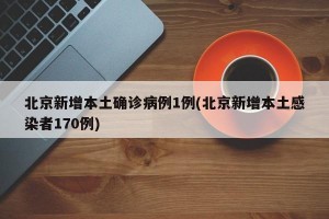 北京新增本土确诊病例1例(北京新增本土感染者170例)