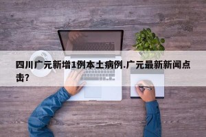 四川广元新增1例本土病例.广元最新新闻点击？
