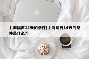 上海隔离14天的条件(上海隔离14天的条件是什么?)
