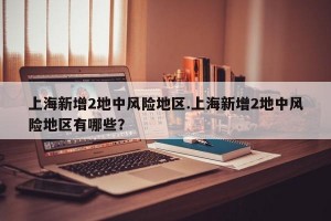 上海新增2地中风险地区.上海新增2地中风险地区有哪些？