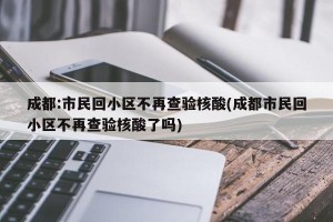 成都:市民回小区不再查验核酸(成都市民回小区不再查验核酸了吗)