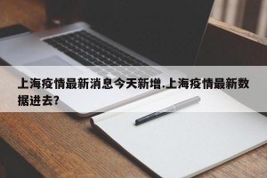 上海疫情最新消息今天新增.上海疫情最新数据进去？