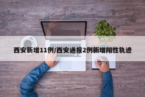 西安新增11例/西安通报2例新增阳性轨迹