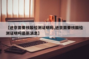 【进京需要核酸检测证明吗,进京需要核酸检测证明吗最新消息】