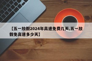 【五一放假2024年高速免费几天,五一放假免高速多少天】