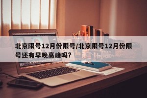 北京限号12月份限号/北京限号12月份限号还有早晚高峰吗?