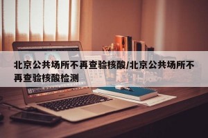 北京公共场所不再查验核酸/北京公共场所不再查验核酸检测