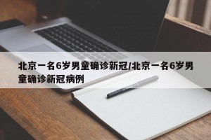 北京一名6岁男童确诊新冠/北京一名6岁男童确诊新冠病例