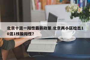 北京十混一阳性最新政策.北京两小区检出10混1核酸阳性？