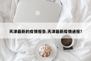 天津最新的疫情报告.天津最新疫情通报？