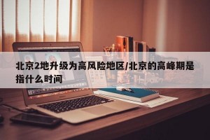 北京2地升级为高风险地区/北京的高峰期是指什么时间