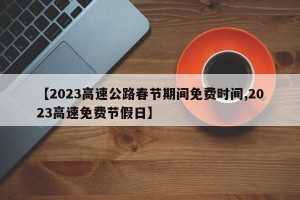 【2023高速公路春节期间免费时间,2023高速免费节假日】