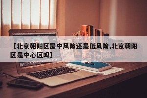 【北京朝阳区是中风险还是低风险,北京朝阳区是中心区吗】