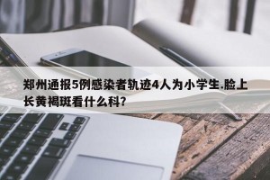 郑州通报5例感染者轨迹4人为小学生.脸上长黄褐斑看什么科？