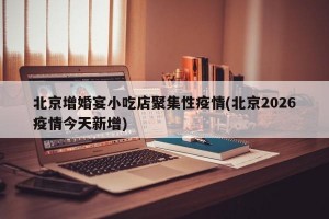北京增婚宴小吃店聚集性疫情(北京2026疫情今天新增)