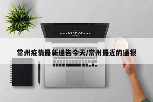 常州疫情最新通告今天/常州最近的通报