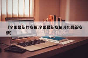 【全国最新的疫情,全国最新疫情河北最新疫情】