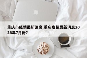 重庆市疫情最新消息.重庆疫情最新消息2026年7月份？