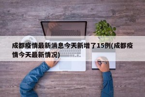 成都疫情最新消息今天新增了15例(成都疫情今天最新情况)