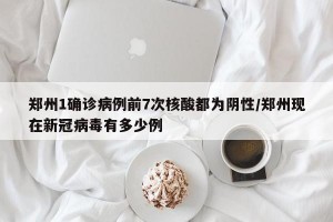 郑州1确诊病例前7次核酸都为阴性/郑州现在新冠病毒有多少例