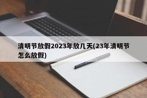 清明节放假2023年放几天(23年清明节怎么放假)