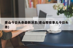 唐山今日头条最新消息(唐山那些事儿今日头条)