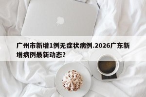 广州市新增1例无症状病例.2026广东新增病例最新动态？