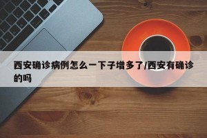 西安确诊病例怎么一下子增多了/西安有确诊的吗