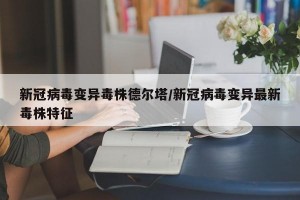 新冠病毒变异毒株德尔塔/新冠病毒变异最新毒株特征