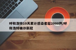 呼和浩特10天累计感染者超2000例/呼和浩特确诊新冠