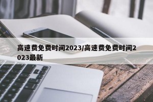 高速费免费时间2023/高速费免费时间2023最新