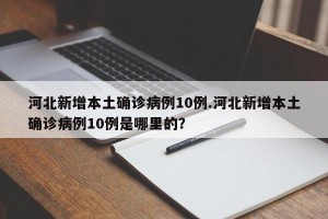 河北新增本土确诊病例10例.河北新增本土确诊病例10例是哪里的？
